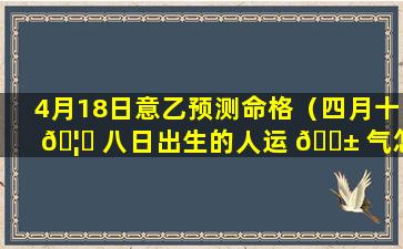 4月18日意乙预测命格（四月十 🦆 八日出生的人运 🐱 气怎么样）